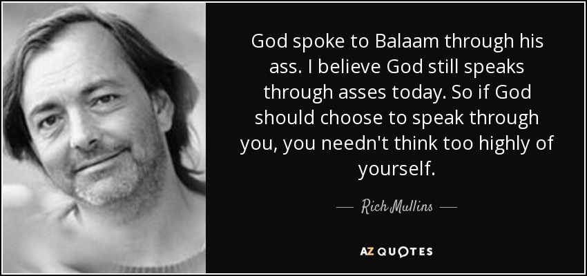 God spoke to Balaam through his ass. I believe God still speaks through asses today. So if God should choose to speak through you, you needn't think too highly of yourself. - Rich Mullins