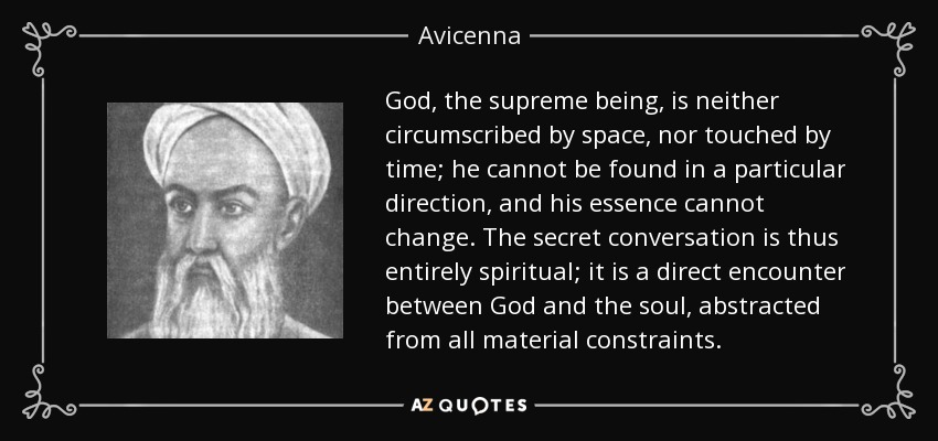God, the supreme being, is neither circumscribed by space, nor touched by time; he cannot be found in a particular direction, and his essence cannot change. The secret conversation is thus entirely spiritual; it is a direct encounter between God and the soul, abstracted from all material constraints. - Avicenna