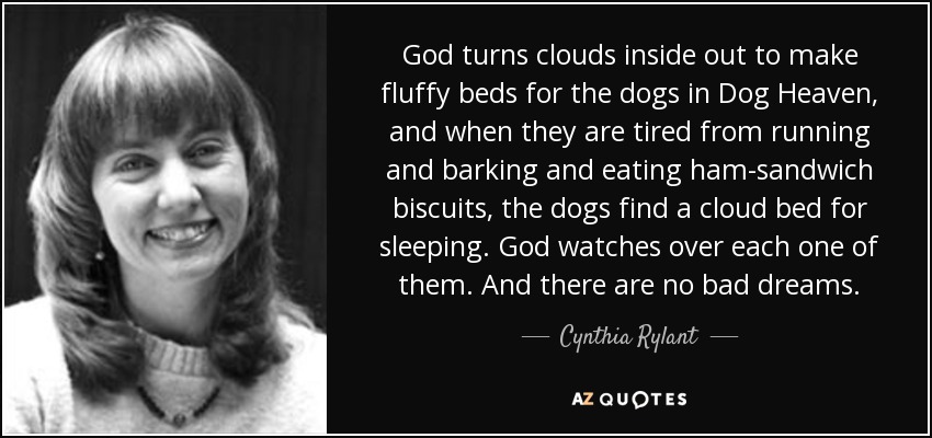 God turns clouds inside out to make fluffy beds for the dogs in Dog Heaven, and when they are tired from running and barking and eating ham-sandwich biscuits, the dogs find a cloud bed for sleeping. God watches over each one of them. And there are no bad dreams. - Cynthia Rylant
