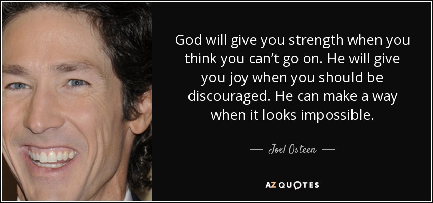 God will give you strength when you think you can’t go on. He will give you joy when you should be discouraged. He can make a way when it looks impossible. - Joel Osteen