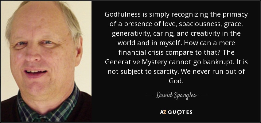 Godfulness is simply recognizing the primacy of a presence of love, spaciousness, grace, generativity, caring, and creativity in the world and in myself. How can a mere financial crisis compare to that? The Generative Mystery cannot go bankrupt. It is not subject to scarcity. We never run out of God. - David Spangler