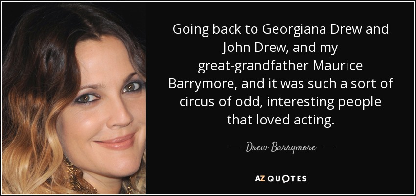 Going back to Georgiana Drew and John Drew, and my great-grandfather Maurice Barrymore, and it was such a sort of circus of odd, interesting people that loved acting. - Drew Barrymore