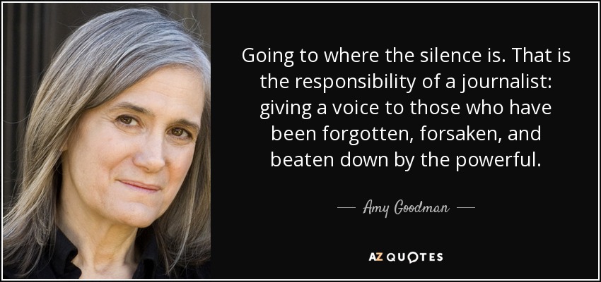 Going to where the silence is. That is the responsibility of a journalist: giving a voice to those who have been forgotten, forsaken, and beaten down by the powerful. - Amy Goodman