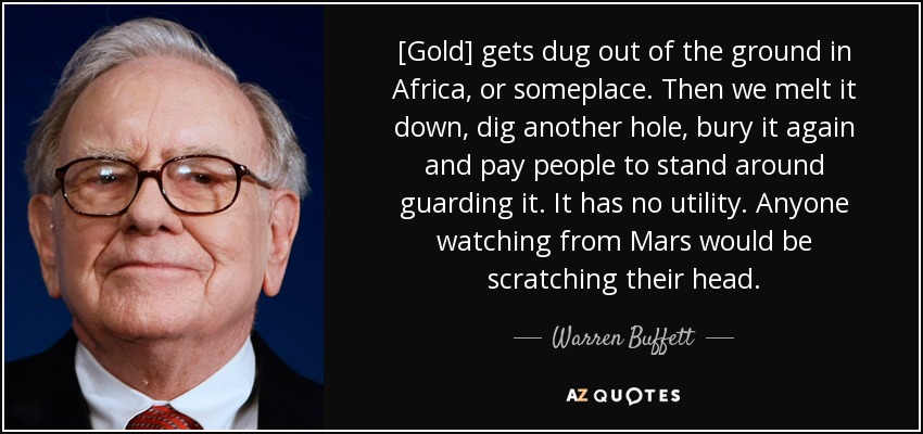 [Gold] gets dug out of the ground in Africa, or someplace. Then we melt it down, dig another hole, bury it again and pay people to stand around guarding it. It has no utility. Anyone watching from Mars would be scratching their head. - Warren Buffett
