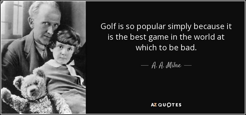 Golf is so popular simply because it is the best game in the world at which to be bad. - A. A. Milne
