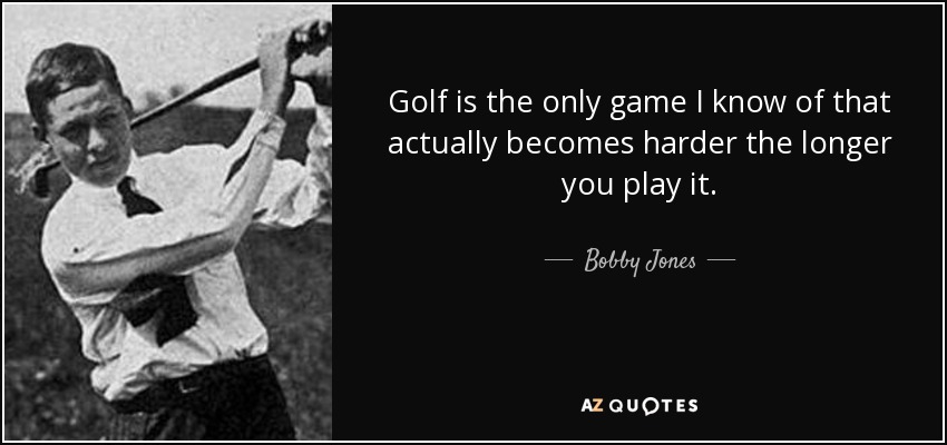 Golf is the only game I know of that actually becomes harder the longer you play it. - Bobby Jones
