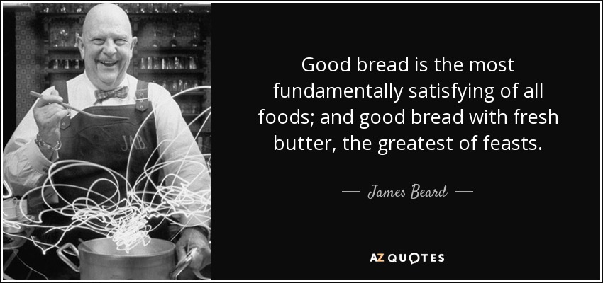 Good bread is the most fundamentally satisfying of all foods; and good bread with fresh butter, the greatest of feasts. - James Beard