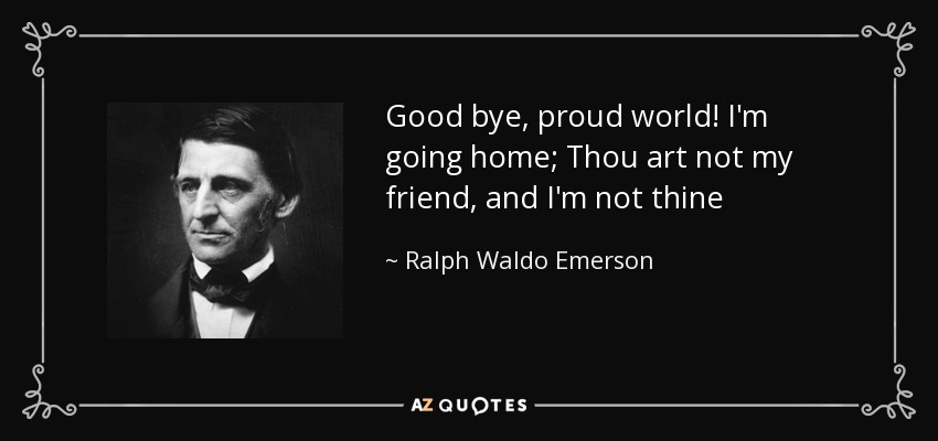 Good bye, proud world! I'm going home; Thou art not my friend, and I'm not thine - Ralph Waldo Emerson