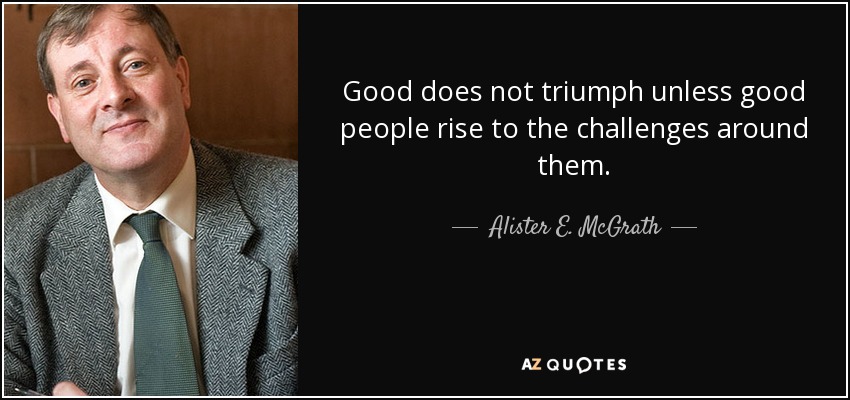 Good does not triumph unless good people rise to the challenges around them. - Alister E. McGrath