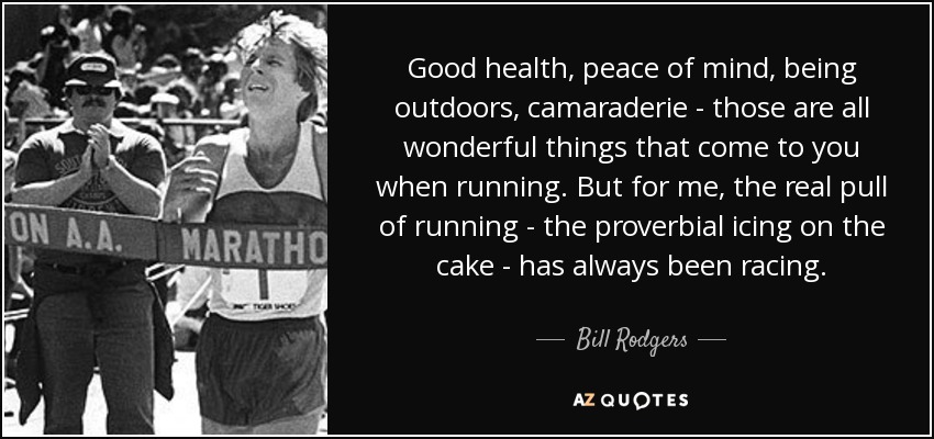 Good health, peace of mind, being outdoors, camaraderie - those are all wonderful things that come to you when running. But for me, the real pull of running - the proverbial icing on the cake - has always been racing. - Bill Rodgers