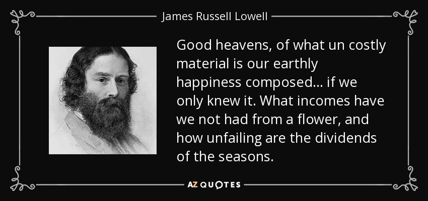 Good heavens, of what un costly material is our earthly happiness composed... if we only knew it. What incomes have we not had from a flower, and how unfailing are the dividends of the seasons. - James Russell Lowell