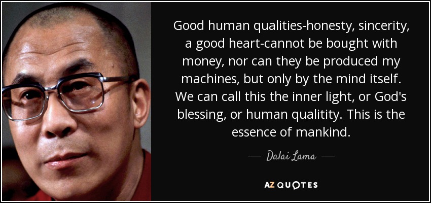 Good human qualities-honesty, sincerity, a good heart-cannot be bought with money, nor can they be produced my machines, but only by the mind itself. We can call this the inner light, or God's blessing, or human qualitity. This is the essence of mankind. - Dalai Lama