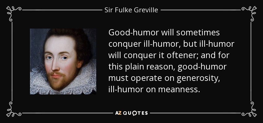 Good-humor will sometimes conquer ill-humor, but ill-humor will conquer it oftener; and for this plain reason, good-humor must operate on generosity, ill-humor on meanness. - Sir Fulke Greville