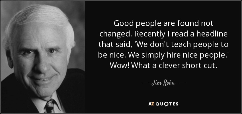 Good people are found not changed. Recently I read a headline that said, 'We don't teach people to be nice. We simply hire nice people.' Wow! What a clever short cut. - Jim Rohn