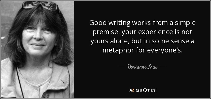 Good writing works from a simple premise: your experience is not yours alone, but in some sense a metaphor for everyone's. - Dorianne Laux