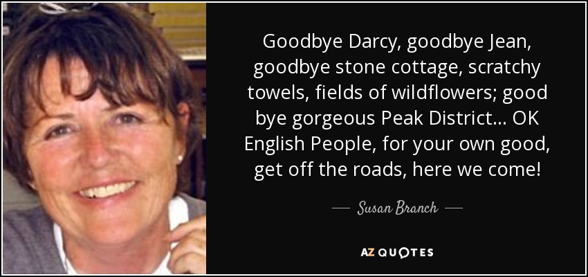 Goodbye Darcy, goodbye Jean, goodbye stone cottage, scratchy towels, fields of wildflowers; good bye gorgeous Peak District ... OK English People, for your own good, get off the roads, here we come! - Susan Branch