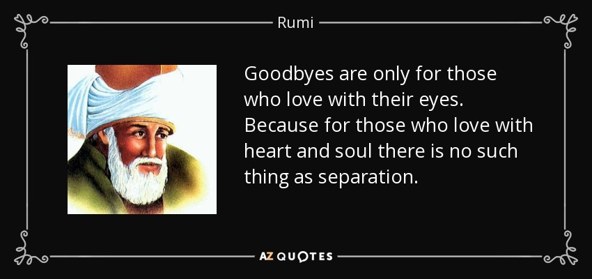 Goodbyes are only for those who love with their eyes. Because for those who love with heart and soul there is no such thing as separation. - Rumi