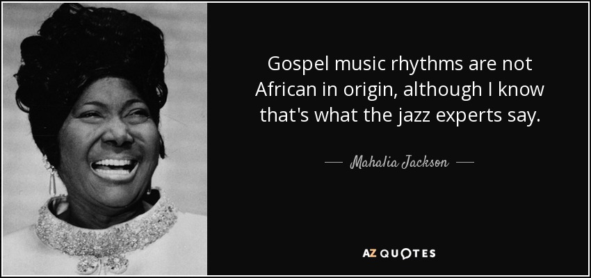 Gospel music rhythms are not African in origin, although I know that's what the jazz experts say. - Mahalia Jackson