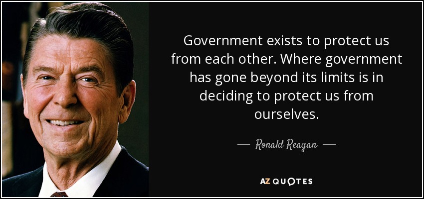 Government exists to protect us from each other. Where government has gone beyond its limits is in deciding to protect us from ourselves. - Ronald Reagan