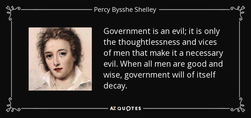 Government is an evil; it is only the thoughtlessness and vices of men that make it a necessary evil. When all men are good and wise, government will of itself decay. - Percy Bysshe Shelley