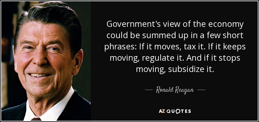 Government's view of the economy could be summed up in a few short phrases: If it moves, tax it. If it keeps moving, regulate it. And if it stops moving, subsidize it. - Ronald Reagan