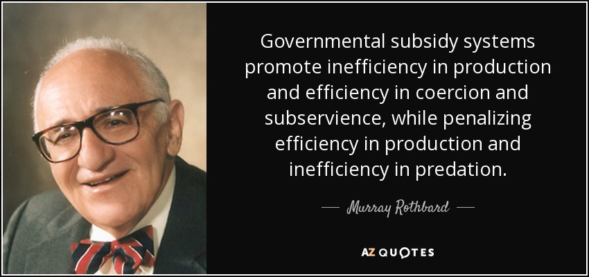 Governmental subsidy systems promote inefficiency in production and efficiency in coercion and subservience, while penalizing efficiency in production and inefficiency in predation. - Murray Rothbard