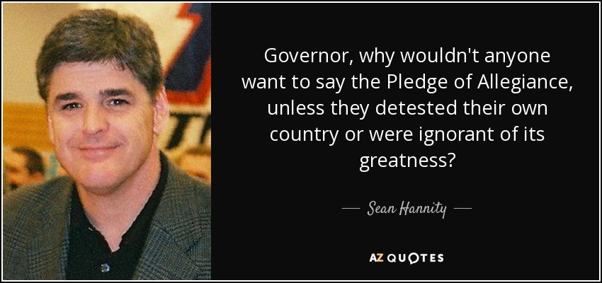 Governor, why wouldn't anyone want to say the Pledge of Allegiance, unless they detested their own country or were ignorant of its greatness? - Sean Hannity