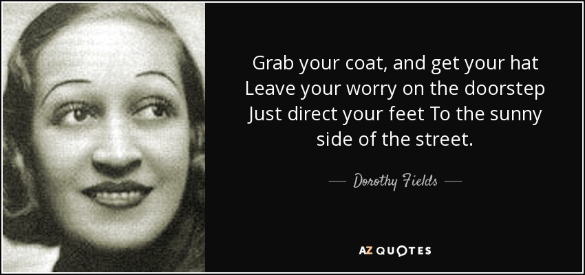Grab your coat, and get your hat Leave your worry on the doorstep Just direct your feet To the sunny side of the street. - Dorothy Fields