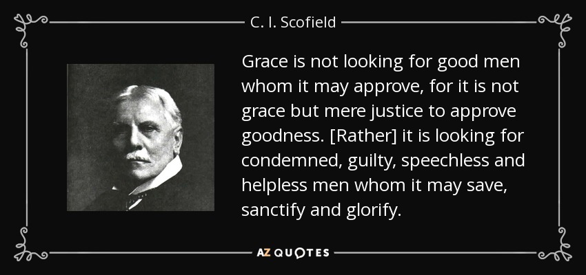Grace is not looking for good men whom it may approve, for it is not grace but mere justice to approve goodness. [Rather] it is looking for condemned, guilty, speechless and helpless men whom it may save, sanctify and glorify. - C. I. Scofield