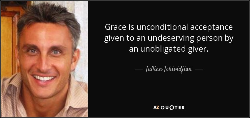 Grace is unconditional acceptance given to an undeserving person by an unobligated giver. - Tullian Tchividjian