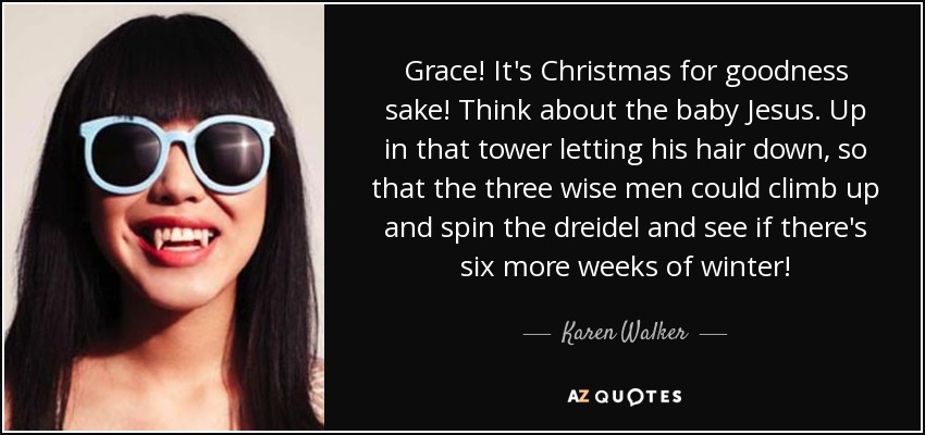 Grace! It's Christmas for goodness sake! Think about the baby Jesus. Up in that tower letting his hair down, so that the three wise men could climb up and spin the dreidel and see if there's six more weeks of winter! - Karen Walker
