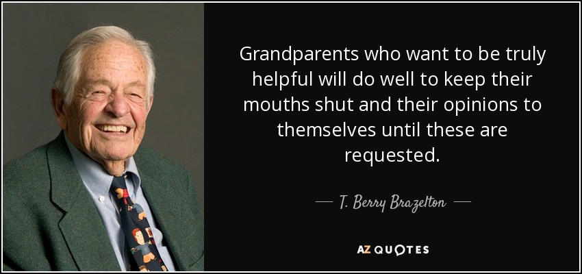 Grandparents who want to be truly helpful will do well to keep their mouths shut and their opinions to themselves until these are requested. - T. Berry Brazelton