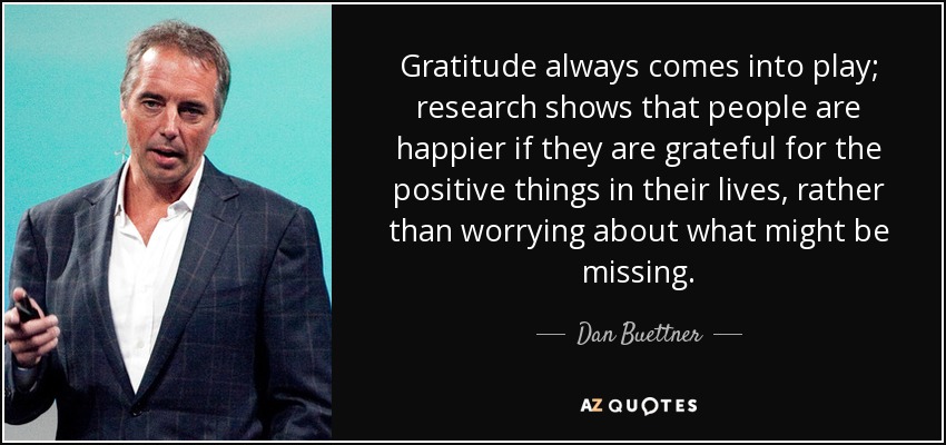Gratitude always comes into play; research shows that people are happier if they are grateful for the positive things in their lives, rather than worrying about what might be missing. - Dan Buettner