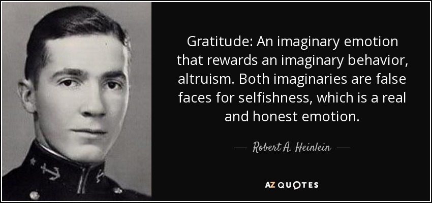 Gratitude: An imaginary emotion that rewards an imaginary behavior, altruism. Both imaginaries are false faces for selfishness, which is a real and honest emotion. - Robert A. Heinlein