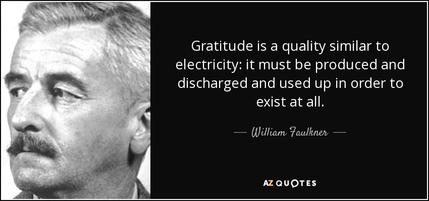 Gratitude is a quality similar to electricity: it must be produced and discharged and used up in order to exist at all. - William Faulkner