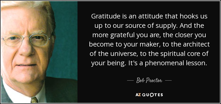 Gratitude is an attitude that hooks us up to our source of supply. And the more grateful you are, the closer you become to your maker, to the architect of the universe, to the spiritual core of your being. It's a phenomenal lesson. - Bob Proctor