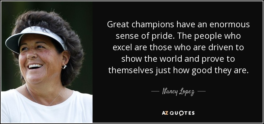 Great champions have an enormous sense of pride. The people who excel are those who are driven to show the world and prove to themselves just how good they are. - Nancy Lopez