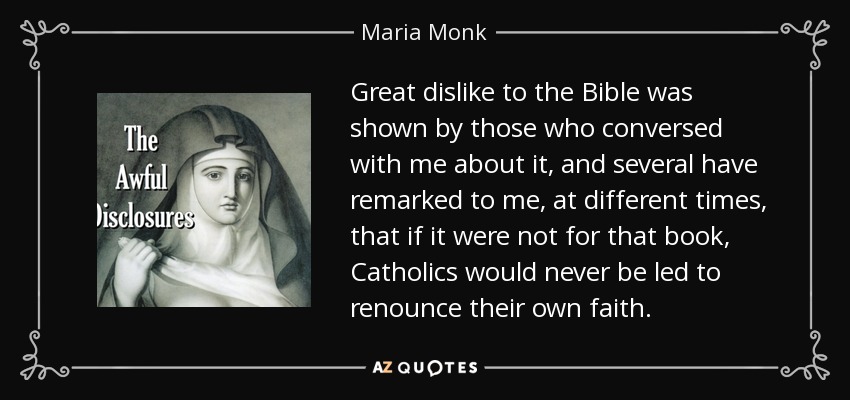 Great dislike to the Bible was shown by those who conversed with me about it, and several have remarked to me, at different times, that if it were not for that book, Catholics would never be led to renounce their own faith. - Maria Monk