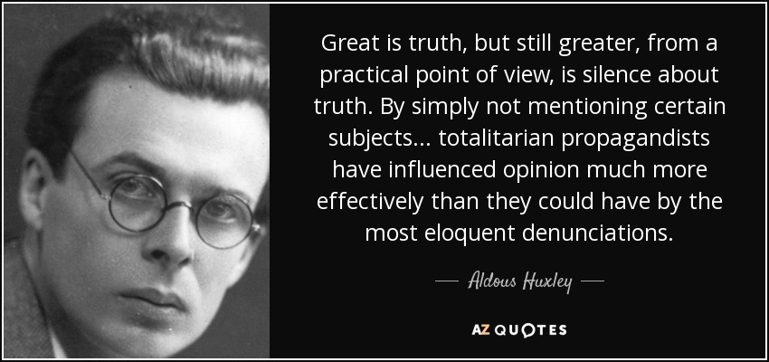 Great is truth, but still greater, from a practical point of view, is silence about truth. By simply not mentioning certain subjects... totalitarian propagandists have influenced opinion much more effectively than they could have by the most eloquent denunciations. - Aldous Huxley
