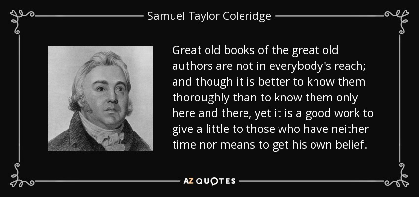 Great old books of the great old authors are not in everybody's reach; and though it is better to know them thoroughly than to know them only here and there, yet it is a good work to give a little to those who have neither time nor means to get his own belief. - Samuel Taylor Coleridge