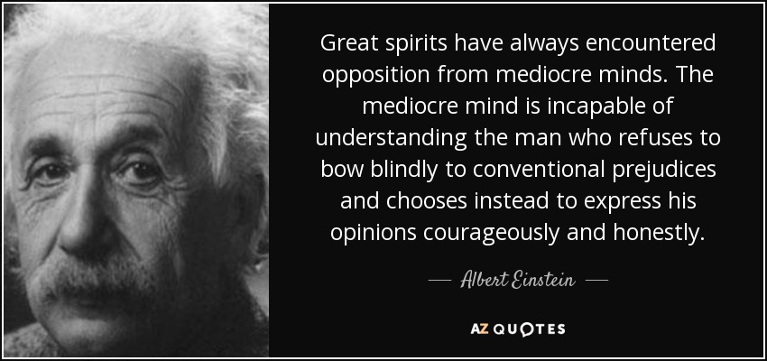 Great spirits have always encountered opposition from mediocre minds. The mediocre mind is incapable of understanding the man who refuses to bow blindly to conventional prejudices and chooses instead to express his opinions courageously and honestly. - Albert Einstein