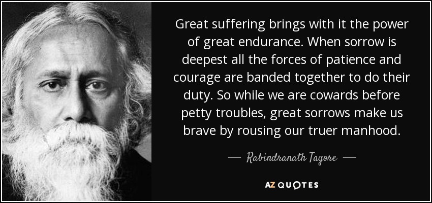 Great suffering brings with it the power of great endurance. When sorrow is deepest all the forces of patience and courage are banded together to do their duty. So while we are cowards before petty troubles, great sorrows make us brave by rousing our truer manhood. - Rabindranath Tagore