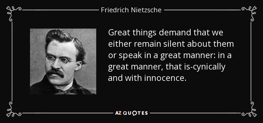 Great things demand that we either remain silent about them or speak in a great manner: in a great manner, that is-cynically and with innocence. - Friedrich Nietzsche