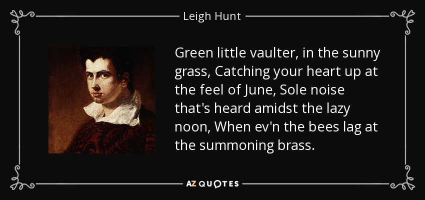 Green little vaulter, in the sunny grass, Catching your heart up at the feel of June, Sole noise that's heard amidst the lazy noon, When ev'n the bees lag at the summoning brass. - Leigh Hunt