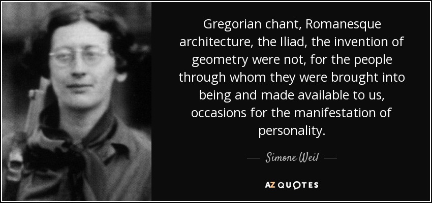 Gregorian chant, Romanesque architecture, the Iliad , the invention of geometry were not, for the people through whom they were brought into being and made available to us, occasions for the manifestation of personality. - Simone Weil
