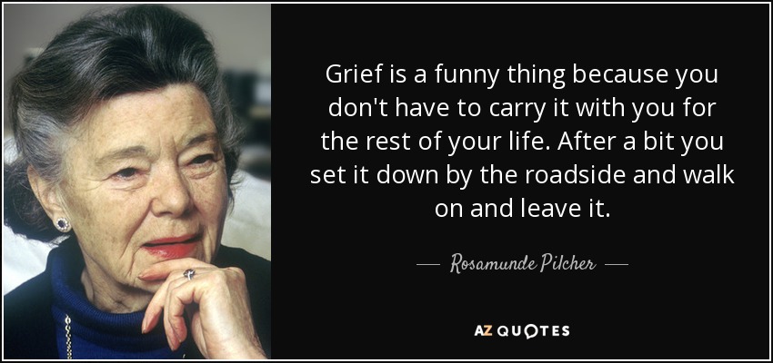 Grief is a funny thing because you don't have to carry it with you for the rest of your life. After a bit you set it down by the roadside and walk on and leave it. - Rosamunde Pilcher