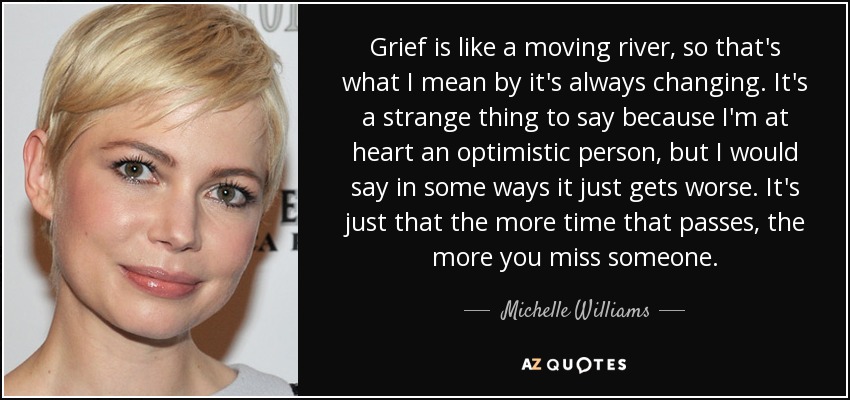 Grief is like a moving river, so that's what I mean by it's always changing. It's a strange thing to say because I'm at heart an optimistic person, but I would say in some ways it just gets worse. It's just that the more time that passes, the more you miss someone. - Michelle Williams