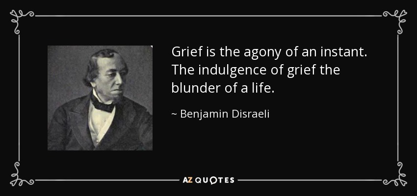 Grief is the agony of an instant. The indulgence of grief the blunder of a life. - Benjamin Disraeli
