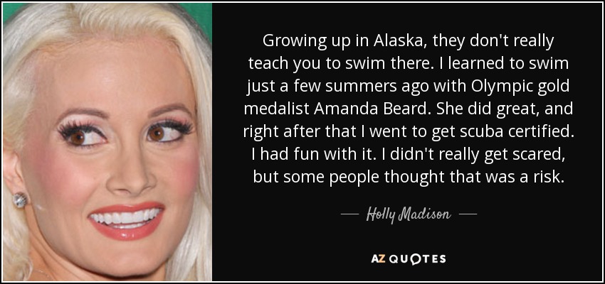 Growing up in Alaska, they don't really teach you to swim there. I learned to swim just a few summers ago with Olympic gold medalist Amanda Beard. She did great, and right after that I went to get scuba certified. I had fun with it. I didn't really get scared, but some people thought that was a risk. - Holly Madison