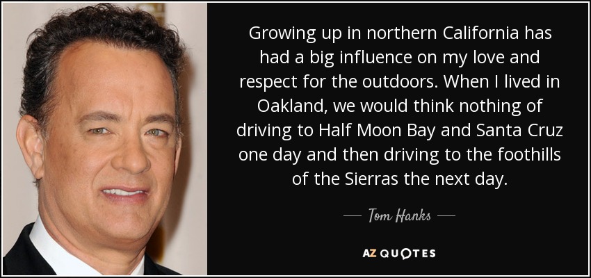 Growing up in northern California has had a big influence on my love and respect for the outdoors. When I lived in Oakland, we would think nothing of driving to Half Moon Bay and Santa Cruz one day and then driving to the foothills of the Sierras the next day. - Tom Hanks